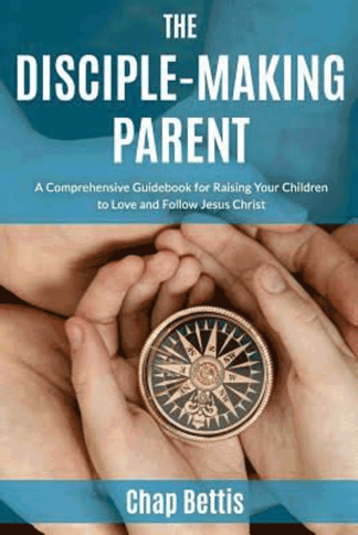 The Disciple-Making Parent: A Comprehensive Guidebook for Raising Your Children to Love and Follow Jesus Christ