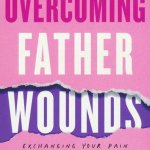 Overcoming Father Wounds: Exchanging Your Pain for God’s Perfect Love